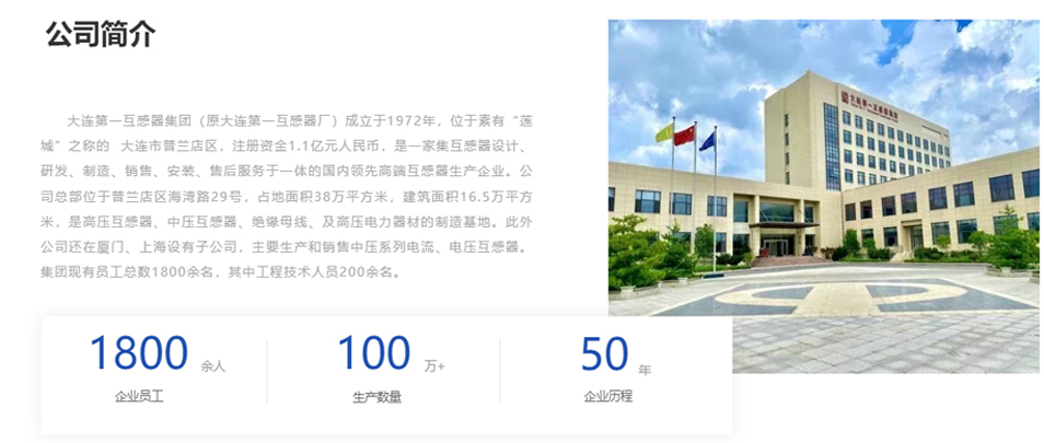 大連第一互感器集團(tuán)（原大連第一互感器廠）成立于1972年，位于素有“蓮城”之稱的  大連市普蘭店區(qū)，注冊(cè)資金1.1億元人民幣，是一家集互感器設(shè)計(jì)、研發(fā)、制造、銷售、安裝、售后服務(wù)于一體的國內(nèi)領(lǐng)先高端互感器生產(chǎn)企業(yè)。公司總部位于普蘭店區(qū)海灣路29號(hào)，占地面積38萬平方米，建筑面積16.5萬平方米，是高壓互感器、中壓互感器、絕緣母線、及高壓電力器材的制造基地。此外公司還在廈門、上海設(shè)有子公司，主要生產(chǎn)和銷售中壓系列電流、電壓互感器。集團(tuán)現(xiàn)有員工總數(shù)1800余名，其中工程技術(shù)人員200余名。